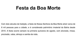 Festa da Boa Morte
Com dois séculos de tradição, a festa de Nossa Senhora da Boa Morte atrair cerca de
6 mil pessoas para a cidade, e é considerada patrimônio imaterial da Bahia desde
2010. A festa ocorre sempre na primeira quinzena de agosto, com alvorada, missa,
procissão, valsa, almoço e samba de roda.
 