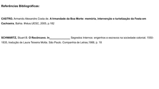 Referências Bibliográficas:
CASTRO, Armando Alexandre Costa de. A Irmandade da Boa Morte: memória, intervenção e turistização da Festa em
Cachoeira, Bahia. Ilhéus.UESC, 2005, p.182
SCHWARTZ, Stuart B. O Recôncavo. In______________ Segredos Internos: engenhos e escravos na sociedade colonial, 1550-
1835, tradução de Laura Teixeira Motta. São Paulo. Companhia de Letras,1988, p. 18
 