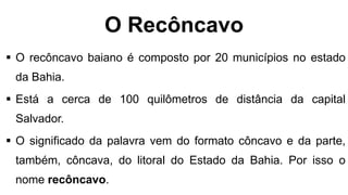 O Recôncavo
 O recôncavo baiano é composto por 20 municípios no estado
da Bahia.
 Está a cerca de 100 quilômetros de distância da capital
Salvador.
 O significado da palavra vem do formato côncavo e da parte,
também, côncava, do litoral do Estado da Bahia. Por isso o
nome recôncavo.
 