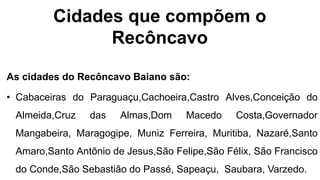 Cidades que compõem o
Recôncavo
As cidades do Recôncavo Baiano são:
• Cabaceiras do Paraguaçu,Cachoeira,Castro Alves,Conceição do
Almeida,Cruz das Almas,Dom Macedo Costa,Governador
Mangabeira, Maragogipe, Muniz Ferreira, Muritiba, Nazaré,Santo
Amaro,Santo Antônio de Jesus,São Felipe,São Félix, São Francisco
do Conde,São Sebastião do Passé, Sapeaçu, Saubara, Varzedo.
 