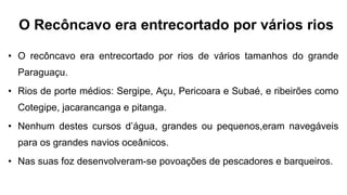 O Recôncavo era entrecortado por vários rios
• O recôncavo era entrecortado por rios de vários tamanhos do grande
Paraguaçu.
• Rios de porte médios: Sergipe, Açu, Pericoara e Subaé, e ribeirões como
Cotegipe, jacarancanga e pitanga.
• Nenhum destes cursos d’água, grandes ou pequenos,eram navegáveis
para os grandes navios oceânicos.
• Nas suas foz desenvolveram-se povoações de pescadores e barqueiros.
 