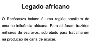 Legado africano
O Recôncavo baiano é uma região brasileira de
enorme influência africana. Para ali foram trazidos
milhares de escravos, sobretudo para trabalharem
na produção de cana de açúcar.
 