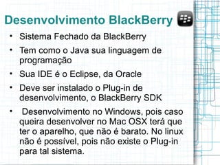Desenvolvimento BlackBerry 
• Sistema Fechado da BlackBerry 
• Tem como o Java sua linguagem de 
programação 
• Sua IDE é o Eclipse, da Oracle 
• Deve ser instalado o Plug-in de 
desenvolvimento, o BlackBerry SDK 
• Desenvolvimento no Windows, pois caso 
queira desenvolver no Mac OSX terá que 
ter o aparelho, que não é barato. No linux 
não é possível, pois não existe o Plug-in 
para tal sistema. 
 