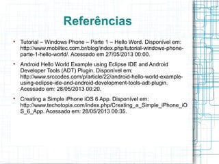 Referências 
 Tutorial – Windows Phone – Parte 1 – Hello Word. Disponível em: 
http://www.mobiltec.com.br/blog/index.php/tutorial-windows-phone-parte- 
1-hello-world/. Acessado em 27/05/2013 00:00. 
 Android Hello World Example using Eclipse IDE and Android 
Developer Tools (ADT) Plugin. Disponível em: 
http://www.srccodes.com/p/article/22/android-hello-world-example-using- 
eclipse-ide-and-android-development-tools-adt-plugin. 
Acessado em: 28/05/2013 00:20. 
 Creating a Simple iPhone iOS 6 App. Disponível em: 
http://www.techotopia.com/index.php/Creating_a_Simple_iPhone_iO 
S_6_App. Acessado em: 28/05/2013 00:35. 
