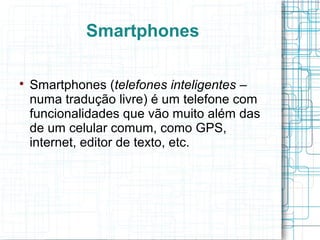 Smartphones 
 Smartphones (telefones inteligentes – 
numa tradução livre) é um telefone com 
funcionalidades que vão muito além das 
de um celular comum, como GPS, 
internet, editor de texto, etc. 
 