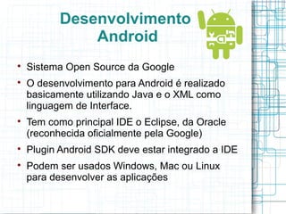 Desenvolvimento 
Android 
 Sistema Open Source da Google 
 O desenvolvimento para Android é realizado 
basicamente utilizando Java e o XML como 
linguagem de Interface. 
 Tem como principal IDE o Eclipse, da Oracle 
(reconhecida oficialmente pela Google) 
 Plugin Android SDK deve estar integrado a IDE 
 Podem ser usados Windows, Mac ou Linux 
para desenvolver as aplicações 
 