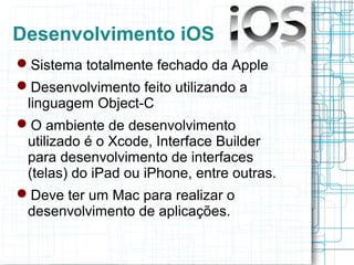Desenvolvimento iOS 
Sistema totalmente fechado da Apple 
Desenvolvimento feito utilizando a 
linguagem Object-C 
O amb...