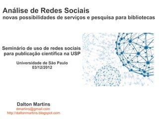 Análise de Redes Sociais
novas possibilidades de serviços e pesquisa para bibliotecas




Seminário de uso de redes sociais
 para publicação científica na USP
       Universidade de São Paulo
               03/12/2012




        Dalton Martins
         dmartins@gmail.com
  http://daltonmartins.blogspot.com
 