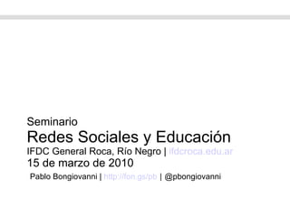 Seminario Redes Sociales y Educación IFDC General Roca, Río Negro |  ifdcroca.edu.ar 15 de marzo de 2010   Pablo Bongiovanni |  http://fon.gs/pb   |   @pbongiovanni 