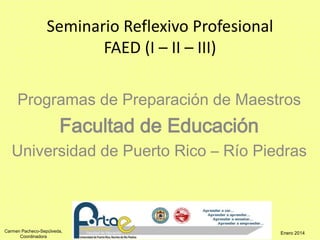 Seminario Reflexivo Profesional 
Carmen Pacheco-Sepúlveda, 
Coordinadora 
FAED (I – II – III) 
Programas de Preparación de Maestros 
Facultad de Educación 
Universidad de Puerto Rico – Río Piedras 
Enero 2014 
 
