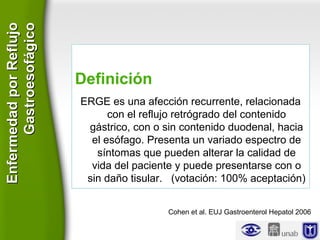 Definición
ERGE es una afección recurrente, relacionada
con el reflujo retrógrado del contenido
gástrico, con o sin contenido duodenal, hacia
el esófago. Presenta un variado espectro de
síntomas que pueden alterar la calidad de
vida del paciente y puede presentarse con o
sin daño tisular. (votación: 100% aceptación)
Cohen et al. EUJ Gastroenterol Hepatol 2006
EnfermedadporReflujoEnfermedadporReflujo
GastroesofágicoGastroesofágico
 