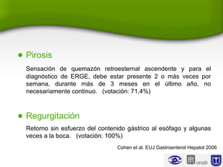 • Pirosis
Sensación de quemazón retroesternal ascendente y para el
diagnóstico de ERGE, debe estar presente 2 o más veces por
semana, durante más de 3 meses en el último año, no
necesariamente continuo. (votación: 71,4%)
• Regurgitación
Retorno sin esfuerzo del contenido gástrico al esófago y algunas
veces a la boca. (votación: 100%)
Cohen et al. EUJ Gastroenterol Hepatol 2006
 