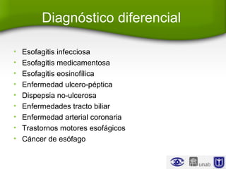 Diagnóstico diferencial
• Esofagitis infecciosa
• Esofagitis medicamentosa
• Esofagitis eosinofílica
• Enfermedad ulcero-péptica
• Dispepsia no-ulcerosa
• Enfermedades tracto biliar
• Enfermedad arterial coronaria
• Trastornos motores esofágicos
• Cáncer de esófago
 