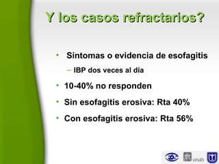 Y los casos refractarios?Y los casos refractarios?
• Síntomas o evidencia de esofagitis
– IBP dos veces al día
• 10-40% no responden
• Sin esofagitis erosiva: Rta 40%
• Con esofagitis erosiva: Rta 56%
 