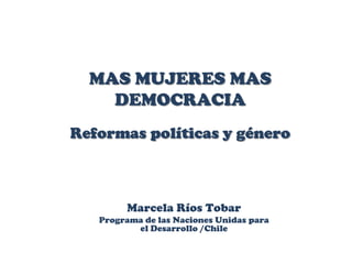 MAS MUJERES MAS
    DEMOCRACIA
Reformas políticas y género



        Marcela Ríos Tobar
   Programa de las Naciones Unidas para
          el Desarrollo /Chile
 