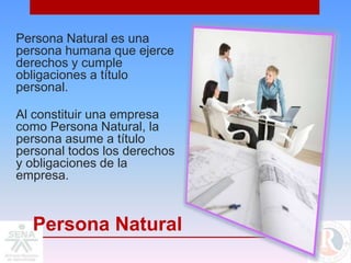 Persona Natural es una
persona humana que ejerce
derechos y cumple
obligaciones a título
personal.

Al constituir una empresa
como Persona Natural, la
persona asume a título
personal todos los derechos
y obligaciones de la
empresa.



  Persona Natural
 