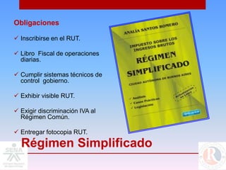 Obligaciones

 Inscribirse en el RUT.

 Libro Fiscal de operaciones
  diarias.

 Cumplir sistemas técnicos de
  control gobierno.

 Exhibir visible RUT.

 Exigir discriminación IVA al
  Régimen Común.

 Entregar fotocopia RUT.

  Régimen Simplificado
 