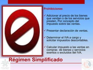 Prohibiciones

              Adicionar al precio de los bienes
               que vendan o de los servicios que
               presten, Por concepto del
               impuesto sobre las ventas.

              Presentar declaración de ventas.

              Determinar el IVA a cargo y
               solicitar impuestos descontables.

              Calcular impuesto a las ventas en
               compras de bienes y servicios
               exentos o excluidos del IVA.

Régimen Simplificado
 