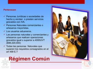 Pertenecen

 Personas Jurídicas o sociedades de
  hecho q vendan o presten servicios
  gravados con IVA.
 Personas Naturales comerciantes o
  artesanos mayoristas.
 Los usuarios aduaneros.
 Las personas naturales y comerciantes y
  artesanos que realicen operaciones
  gravados igual o superior a 4000UVT
  ($98.220.000)
 Todas las personas Naturales que
  superen los requisitos consagrados en el
  art 499 E.T


    Régimen Común
 