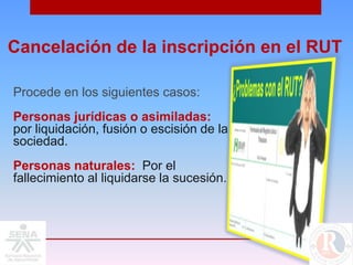 Cancelación de la inscripción en el RUT

Procede en los siguientes casos:
Personas jurídicas o asimiladas:
por liquidación, fusión o escisión de la
sociedad.
Personas naturales: Por el
fallecimiento al liquidarse la sucesión.
 