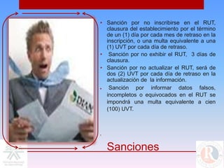 • Sanción por no inscribirse en el RUT,
  clausura del establecimiento por el término
  de un (1) día por cada mes de retraso en la
  inscripción, o una multa equivalente a una
  (1) UVT por cada día de retraso.
• Sanción por no exhibir el RUT, 3 días de
  clausura.
• Sanción por no actualizar el RUT, será de
  dos (2) UVT por cada día de retraso en la
  actualización de la información.
   Sanción por informar datos falsos,
  incompletos o equivocados en el RUT se
  impondrá una multa equivalente a cien
  (100) UVT.



•



    Sanciones
 