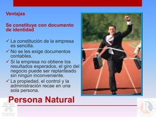 Ventajas

Se constituye con documento
de identidad

 La constitución de la empresa
  es sencilla.
 No se les exige documentos
  contables.
 Si la empresa no obtiene los
  resultados esperados, el giro del
  negocio puede ser replanteado
  sin ningún inconveniente.
 La propiedad, el control y la
  administración recae en una
  sola persona.

 Persona Natural
 