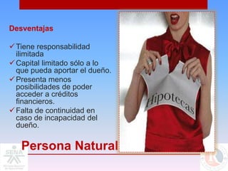 Desventajas

 Tiene responsabilidad
  ilimitada
 Capital limitado sólo a lo
  que pueda aportar el dueño.
 Presenta menos
  posibilidades de poder
  acceder a créditos
  financieros.
 Falta de continuidad en
  caso de incapacidad del
  dueño.

   Persona Natural
 