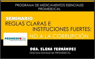 PROGRAMA DE MEDICAMENTOS ESENCIALES
PROMESE/CAL

REGLAS CLARAS E
INSTITUCIONES FUERTES:
NO A LA CORRUPCIÓN
Dra. Elena Fernández
Directora General de PROMESECAL

 