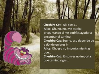 Cheshire Cat: Allí estás…
Alice: Oh, no, no. Me estaba
preguntando si me podrías ayudar a
encontrar el camino.
Cheshire Cat: Bueno, eso depende de
a dónde quieres ir.
Alice: Oh, eso no importa mientras
que…
Cheshire Cat: Entonces no importa
qué camino sigas…
 