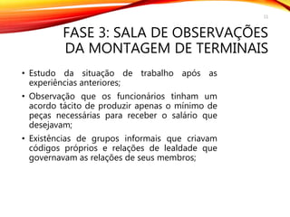 FASE 3: SALA DE OBSERVAÇÕES
DA MONTAGEM DE TERMINAIS
• Estudo da situação de trabalho após as
experiências anteriores;
• Observação que os funcionários tinham um
acordo tácito de produzir apenas o mínimo de
peças necessárias para receber o salário que
desejavam;
• Existências de grupos informais que criavam
códigos próprios e relações de lealdade que
governavam as relações de seus membros;
11
 
