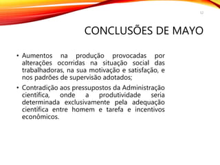 CONCLUSÕES DE MAYO
• Aumentos na produção provocadas por
alterações ocorridas na situação social das
trabalhadoras, na sua motivação e satisfação, e
nos padrões de supervisão adotados;
• Contradição aos pressupostos da Administração
científica, onde a produtividade seria
determinada exclusivamente pela adequação
científica entre homem e tarefa e incentivos
econômicos.
12
 