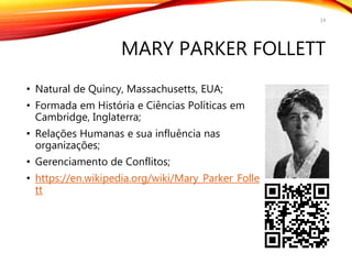 MARY PARKER FOLLETT
• Natural de Quincy, Massachusetts, EUA;
• Formada em História e Ciências Políticas em
Cambridge, Inglaterra;
• Relações Humanas e sua influência nas
organizações;
• Gerenciamento de Conflitos;
• https://en.wikipedia.org/wiki/Mary_Parker_Folle
tt
14
 