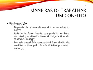 MANEIRAS DE TRABALHAR
UM CONFLITO
• Por imposição:
• Depende da vitória de um dos lados sobre o
outro;
• Lado mais forte impõe sua posição ao lado
derrotado, aceitando temendo algum tipo de
sansão ou castigo;
• Método autoritário, comparável à resolução de
conflitos sociais pelo Estado tirânico, por meio
da força;
16
 