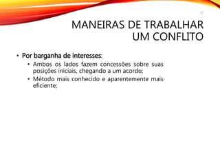 MANEIRAS DE TRABALHAR
UM CONFLITO
• Por barganha de interesses:
• Ambos os lados fazem concessões sobre suas
posições iniciais, chegando a um acordo;
• Método mais conhecido e aparentemente mais
eficiente;
17
 