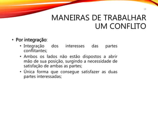 MANEIRAS DE TRABALHAR
UM CONFLITO
• Por integração:
• Integração dos interesses das partes
conflitantes;
• Ambos os lados não estão dispostos a abrir
mão de sua posição, surgindo a necessidade de
satisfação de ambas as partes;
• Única forma que consegue satisfazer as duas
partes interessadas;
18
 