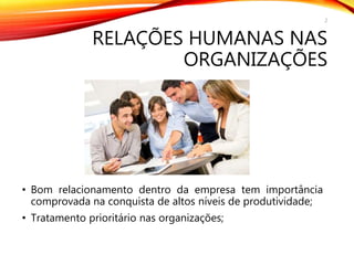 RELAÇÕES HUMANAS NAS
ORGANIZAÇÕES
• Bom relacionamento dentro da empresa tem importância
comprovada na conquista de altos níveis de produtividade;
• Tratamento prioritário nas organizações;
2
 