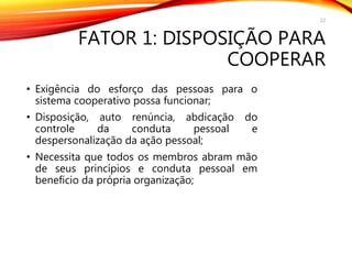 FATOR 1: DISPOSIÇÃO PARA
COOPERAR
• Exigência do esforço das pessoas para o
sistema cooperativo possa funcionar;
• Disposição, auto renúncia, abdicação do
controle da conduta pessoal e
despersonalização da ação pessoal;
• Necessita que todos os membros abram mão
de seus princípios e conduta pessoal em
benefício da própria organização;
22
 