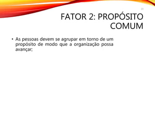FATOR 2: PROPÓSITO
COMUM
• As pessoas devem se agrupar em torno de um
propósito de modo que a organização possa
avançar;
23
 