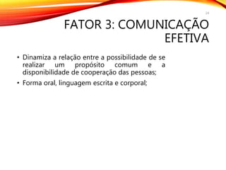 FATOR 3: COMUNICAÇÃO
EFETIVA
• Dinamiza a relação entre a possibilidade de se
realizar um propósito comum e a
disponibilidade de cooperação das pessoas;
• Forma oral, linguagem escrita e corporal;
24
 