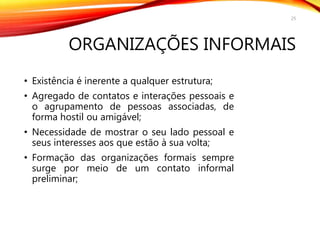 ORGANIZAÇÕES INFORMAIS
• Existência é inerente a qualquer estrutura;
• Agregado de contatos e interações pessoais e
o agrupamento de pessoas associadas, de
forma hostil ou amigável;
• Necessidade de mostrar o seu lado pessoal e
seus interesses aos que estão à sua volta;
• Formação das organizações formais sempre
surge por meio de um contato informal
preliminar;
25
 