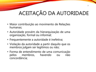 ACEITAÇÃO DA AUTORIDADE
• Maior contribuição ao movimento de Relações
humanas;
• Autoridade provém da hierarquização de uma
organização, formal ou informal;
• Frequentemente a autoridade é inefetiva;
• Violação da autoridade a partir daquilo que os
membros julgam ser legítimos ou não;
• Forma de entendimento de uma comunicação
pelos membros, havendo ou não
concordância;
26
 