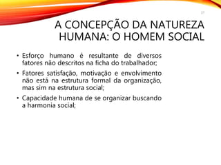 A CONCEPÇÃO DA NATUREZA
HUMANA: O HOMEM SOCIAL
• Esforço humano é resultante de diversos
fatores não descritos na ficha do trabalhador;
• Fatores satisfação, motivação e envolvimento
não está na estrutura formal da organização,
mas sim na estrutura social;
• Capacidade humana de se organizar buscando
a harmonia social;
27
 