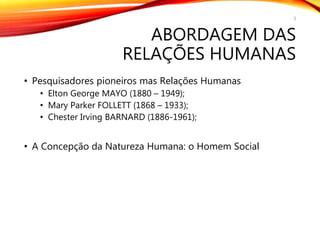 ABORDAGEM DAS
RELAÇÕES HUMANAS
• Pesquisadores pioneiros mas Relações Humanas
• Elton George MAYO (1880 – 1949);
• Mary Parker FOLLETT (1868 – 1933);
• Chester Irving BARNARD (1886-1961);
• A Concepção da Natureza Humana: o Homem Social
3
 