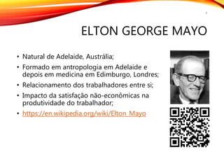 ELTON GEORGE MAYO
• Natural de Adelaide, Austrália;
• Formado em antropologia em Adelaide e
depois em medicina em Edimburgo, Londres;
• Relacionamento dos trabalhadores entre si;
• Impacto da satisfação não-econômicas na
produtividade do trabalhador;
• https://en.wikipedia.org/wiki/Elton_Mayo
4
 