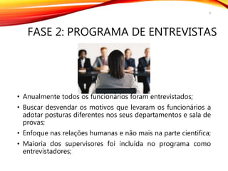 FASE 2: PROGRAMA DE ENTREVISTAS
• Anualmente todos os funcionários foram entrevistados;
• Buscar desvendar os motivos que levaram os funcionários a
adotar posturas diferentes nos seus departamentos e sala de
provas;
• Enfoque nas relações humanas e não mais na parte cientifica;
• Maioria dos supervisores foi incluída no programa como
entrevistadores;
9
 