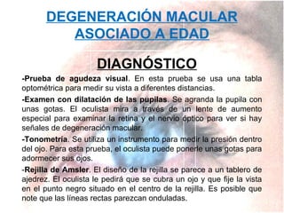 DEGENERACIÓN MACULAR
ASOCIADO A EDAD
DIAGNÓSTICO
-Prueba de agudeza visual. En esta prueba se usa una tabla
optométrica para medir su vista a diferentes distancias.
-Examen con dilatación de las pupilas. Se agranda la pupila con
unas gotas. El oculista mira a través de un lente de aumento
especial para examinar la retina y el nervio óptico para ver si hay
señales de degeneración macular.
-Tonometría. Se utiliza un instrumento para medir la presión dentro
del ojo. Para esta prueba, el oculista puede ponerle unas gotas para
adormecer sus ojos.
-Rejilla de Amsler. El diseño de la rejilla se parece a un tablero de
ajedrez. El oculista le pedirá que se cubra un ojo y que fije la vista
en el punto negro situado en el centro de la rejilla. Es posible que
note que las líneas rectas parezcan onduladas.

 