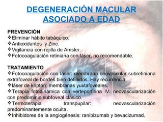 DEGENERACIÓN MACULAR
ASOCIADO A EDAD
PREVENCIÓN
Eliminar hábito tabáquico.
Antioxidantes y Zinc.
Vigilancia con rejilla de Amsler.
Fotocoagulación retiniana con láser, no recomendable.
TRATAMIENTO
Fotocoagulación con láser: membrana neovascular subretiniana
extrafoveal de bordes bien definidos. Hay recurrencia.
láser de kriptón: membranas yuxtafoveales.
Terapia fotodinámica con verteporfirina IV: neovascularización
con predominio subfoveal clásico.
Termoterapia
transpupilar:
neovascularización
predominantemente oculta.
Inhibidores de la angiogénesis: ranibizumab y bevacizumad.

 