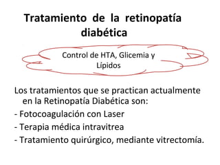 Tratamiento de la retinopatía
diabética
Control de HTA, Glicemia y
Lípidos

Los tratamientos que se practican actualmente
en la Retinopatía Diabética son:
- Fotocoagulación con Laser
- Terapia médica intravitrea
- Tratamiento quirúrgico, mediante vitrectomía.

 