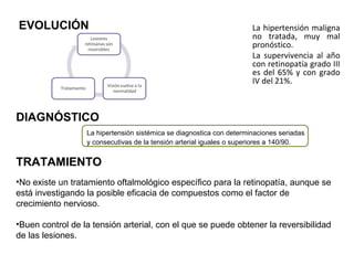 EVOLUCIÓN

La hipertensión maligna
no tratada, muy mal
pronóstico.
La supervivencia al año
con retinopatía grado III
es del 65% y con grado
IV del 21%.

DIAGNÓSTICO
La hipertensión sistémica se diagnostica con determinaciones seriadas
y consecutivas de la tensión arterial iguales o superiores a 140/90.

TRATAMIENTO
•No existe un tratamiento oftalmológico específico para la retinopatía, aunque se
está investigando la posible eficacia de compuestos como el factor de
crecimiento nervioso.
•Buen control de la tensión arterial, con el que se puede obtener la reversibilidad
de las lesiones.

 