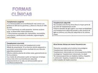 Toxoplasmosis congénita
La retinocoroiditis es la manifestación más común y es
bilateral en 85% de los pacientes, y afecta la mácula en 58%
de ellos.
En el nacimiento no suele presentar lesiones oculares
estas se desarrollan meses posteriores.
Otras lesiones asociadas son: hidrocefalia, microcefalia,
convulsiones, calcificaciones cerebrales, organomegalia,
rash y fiebre.

Toxoplasmosis recurrente
•forma clínica más común de toxoplasmosis ocular
•Modo de presentación  un foco de retinitis adyacente a
una cicatriz coriorretinal como resultado de una infección
adquirida previamente.
•Afecta a adultos jóvenes de ambos sexos, generalmente en
forma unilatera.
•Los niveles de anticuerpos suelen ser bajos por el tiempo
transurrido entre la primoinfección adquirida
tempranamente en la vida y la retinocoroiditis que se
manifiesta tardíamente.

Toxoplasmosis adquirida
•Se considera esta forma clínica lleva la mayor parte de
los casos de toxoplasmosis ocular.
•Valores elevados de IgG sugiere una mayor probabilidad
una toxoplasmosis adquirida pasada y valor positivo de
IgM se confirma una infección adquirida en los últimos
meses

Otras formas clínicas con menor frecuencia son:
•Pacientes asociados con el sistema inmunológicos:
Toxoplasmosis relacionada con corticoides,
Toxoplasmosis relacionada con inmunosupresores (SIDA,
oncologicos), Toxoplasmosis relacionada a la edad.
•Se relaciona pacientes con diabetes mellitus, hepatitis
C, disfunción hepática, trasplante de órganos,
enfermedades del tejido conectivo

 